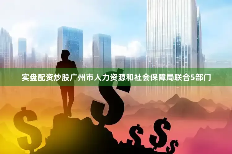 实盘配资炒股广州市人力资源和社会保障局联合5部门