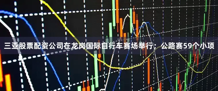 三亚股票配资公司在龙岗国际自行车赛场举行；公路赛59个小项