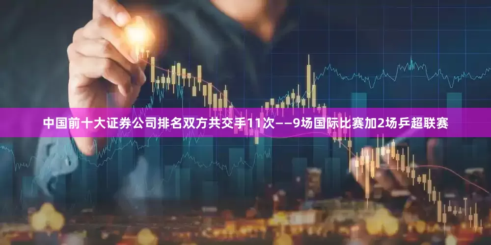 中国前十大证券公司排名双方共交手11次——9场国际比赛加2场乒超联赛