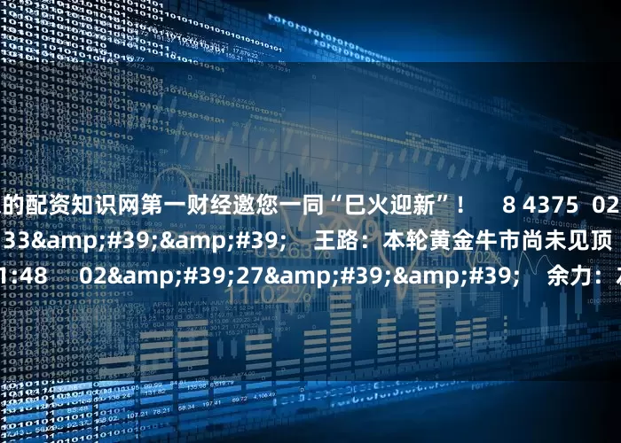 资深的配资知识网第一财经邀您一同“巳火迎新”！    8 4375  02-12 20:56     03&#39;33&#39;&#39;    王路：本轮黄金牛市尚未见顶    6 2520  02-11 21:48     02&#39;27&#39;&#39;    余力：左手红利为盾 右手科技矛     7 784  02-11 21:48