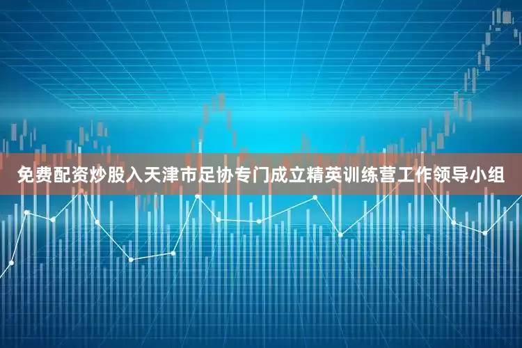 免费配资炒股入天津市足协专门成立精英训练营工作领导小组