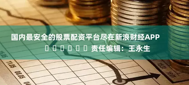 国内最安全的股票配资平台尽在新浪财经APP            						责任编辑：王永生