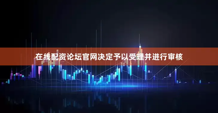 在线配资论坛官网决定予以受理并进行审核